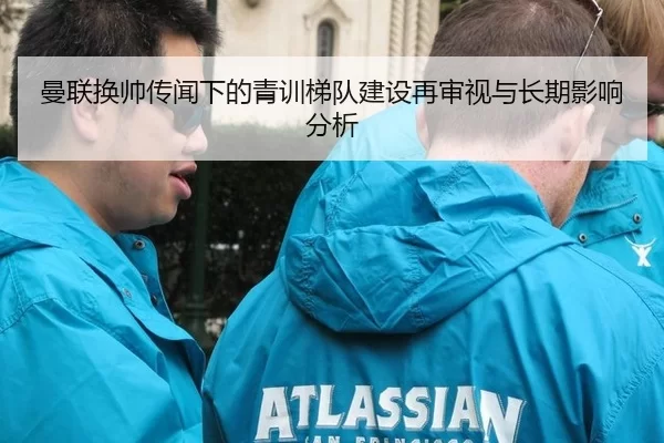 曼联换帅传闻下的青训梯队建设再审视与长期影响分析