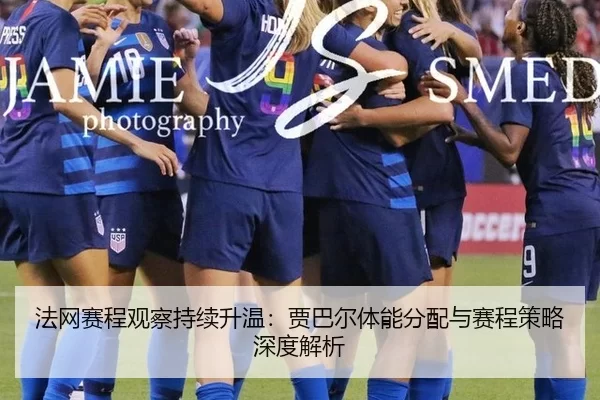 法网赛程观察持续升温：贾巴尔体能分配与赛程策略深度解析